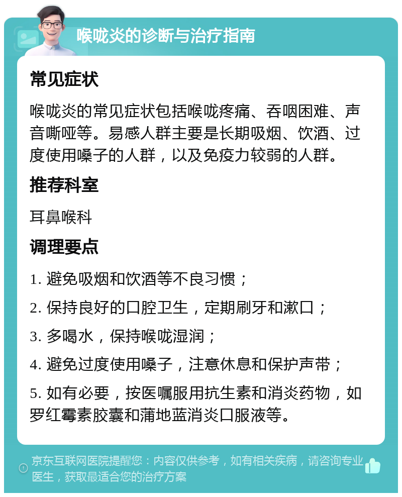 喉咙炎的诊断与治疗指南 常见症状 喉咙炎的常见症状包括喉咙疼痛、吞咽困难、声音嘶哑等。易感人群主要是长期吸烟、饮酒、过度使用嗓子的人群，以及免疫力较弱的人群。 推荐科室 耳鼻喉科 调理要点 1. 避免吸烟和饮酒等不良习惯； 2. 保持良好的口腔卫生，定期刷牙和漱口； 3. 多喝水，保持喉咙湿润； 4. 避免过度使用嗓子，注意休息和保护声带； 5. 如有必要，按医嘱服用抗生素和消炎药物，如罗红霉素胶囊和蒲地蓝消炎口服液等。