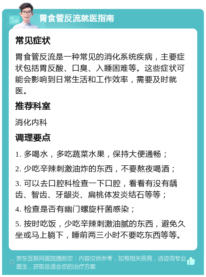 胃食管反流就医指南 常见症状 胃食管反流是一种常见的消化系统疾病，主要症状包括胃反酸、口臭、入睡困难等。这些症状可能会影响到日常生活和工作效率，需要及时就医。 推荐科室 消化内科 调理要点 1. 多喝水，多吃蔬菜水果，保持大便通畅； 2. 少吃辛辣刺激油炸的东西，不要熬夜喝酒； 3. 可以去口腔科检查一下口腔，看看有没有龋齿、智齿、牙龈炎、扁桃体发炎结石等等； 4. 检查是否有幽门螺旋杆菌感染； 5. 按时吃饭，少吃辛辣刺激油腻的东西，避免久坐或马上躺下，睡前两三小时不要吃东西等等。