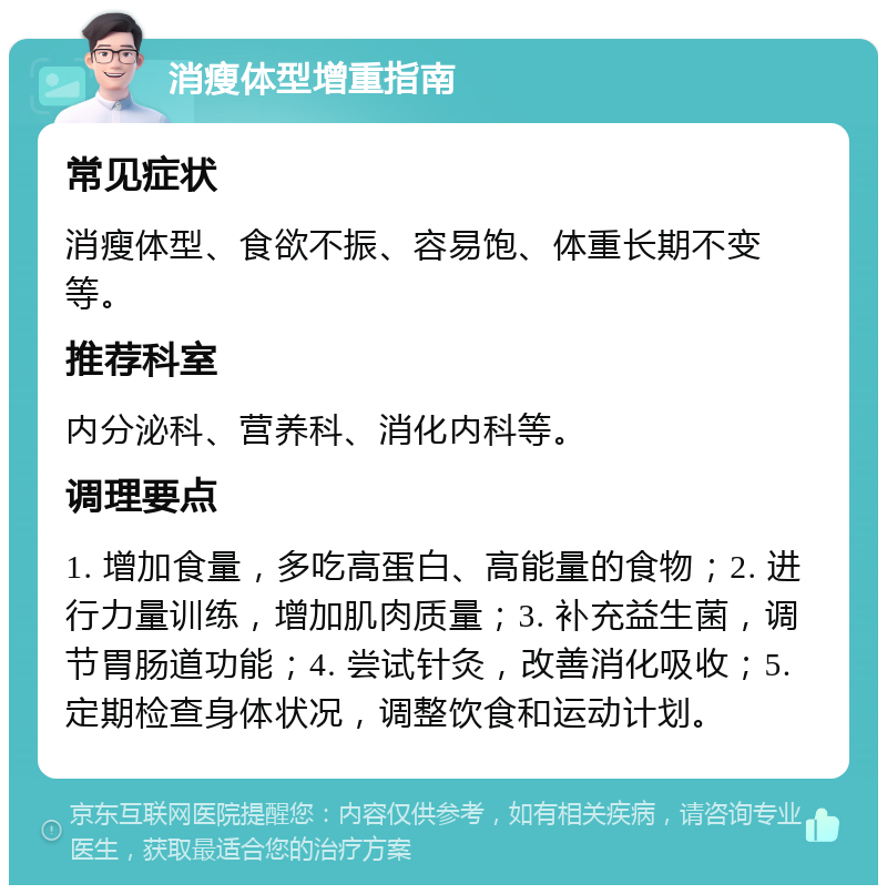 消瘦体型增重指南 常见症状 消瘦体型、食欲不振、容易饱、体重长期不变等。 推荐科室 内分泌科、营养科、消化内科等。 调理要点 1. 增加食量，多吃高蛋白、高能量的食物；2. 进行力量训练，增加肌肉质量；3. 补充益生菌，调节胃肠道功能；4. 尝试针灸，改善消化吸收；5. 定期检查身体状况，调整饮食和运动计划。