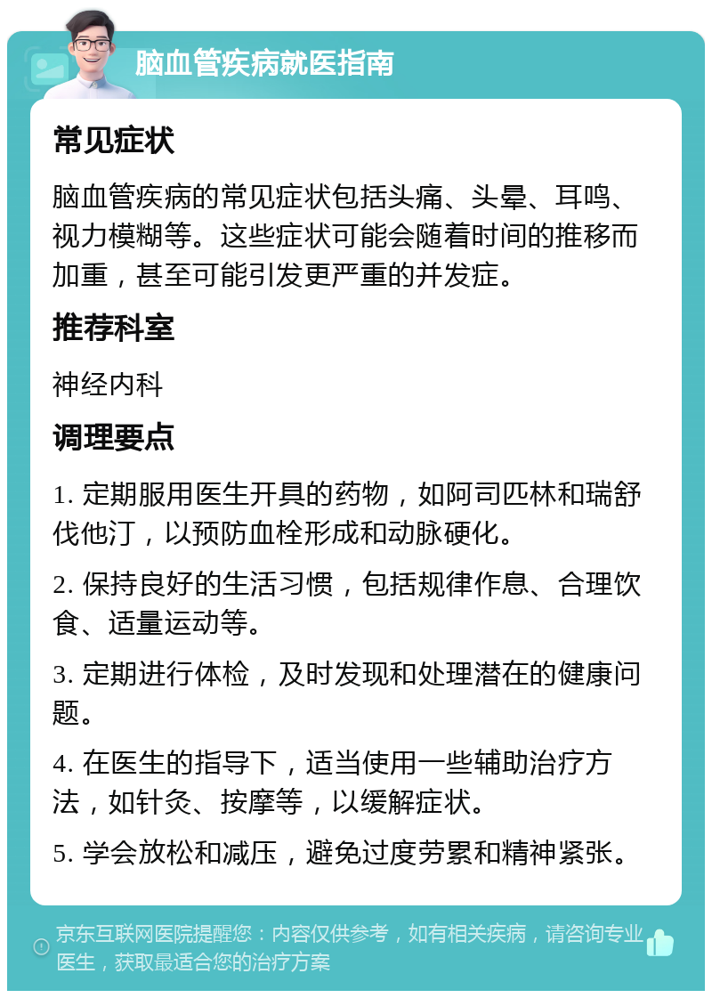 脑血管疾病就医指南 常见症状 脑血管疾病的常见症状包括头痛、头晕、耳鸣、视力模糊等。这些症状可能会随着时间的推移而加重，甚至可能引发更严重的并发症。 推荐科室 神经内科 调理要点 1. 定期服用医生开具的药物，如阿司匹林和瑞舒伐他汀，以预防血栓形成和动脉硬化。 2. 保持良好的生活习惯，包括规律作息、合理饮食、适量运动等。 3. 定期进行体检，及时发现和处理潜在的健康问题。 4. 在医生的指导下，适当使用一些辅助治疗方法，如针灸、按摩等，以缓解症状。 5. 学会放松和减压，避免过度劳累和精神紧张。