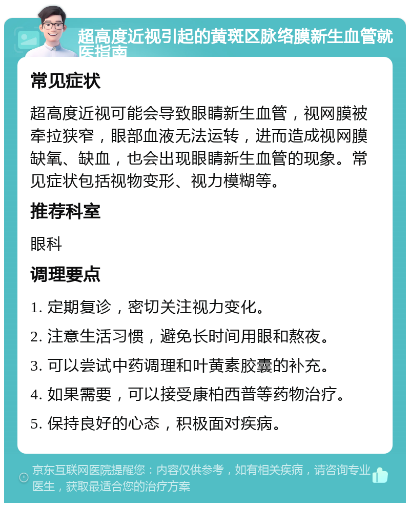 超高度近视引起的黄斑区脉络膜新生血管就医指南 常见症状 超高度近视可能会导致眼睛新生血管，视网膜被牵拉狭窄，眼部血液无法运转，进而造成视网膜缺氧、缺血，也会出现眼睛新生血管的现象。常见症状包括视物变形、视力模糊等。 推荐科室 眼科 调理要点 1. 定期复诊，密切关注视力变化。 2. 注意生活习惯，避免长时间用眼和熬夜。 3. 可以尝试中药调理和叶黄素胶囊的补充。 4. 如果需要，可以接受康柏西普等药物治疗。 5. 保持良好的心态，积极面对疾病。