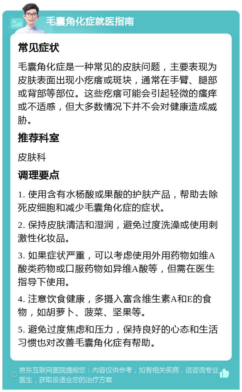 毛囊角化症就医指南 常见症状 毛囊角化症是一种常见的皮肤问题，主要表现为皮肤表面出现小疙瘩或斑块，通常在手臂、腿部或背部等部位。这些疙瘩可能会引起轻微的瘙痒或不适感，但大多数情况下并不会对健康造成威胁。 推荐科室 皮肤科 调理要点 1. 使用含有水杨酸或果酸的护肤产品，帮助去除死皮细胞和减少毛囊角化症的症状。 2. 保持皮肤清洁和湿润，避免过度洗澡或使用刺激性化妆品。 3. 如果症状严重，可以考虑使用外用药物如维A酸类药物或口服药物如异维A酸等，但需在医生指导下使用。 4. 注意饮食健康，多摄入富含维生素A和E的食物，如胡萝卜、菠菜、坚果等。 5. 避免过度焦虑和压力，保持良好的心态和生活习惯也对改善毛囊角化症有帮助。