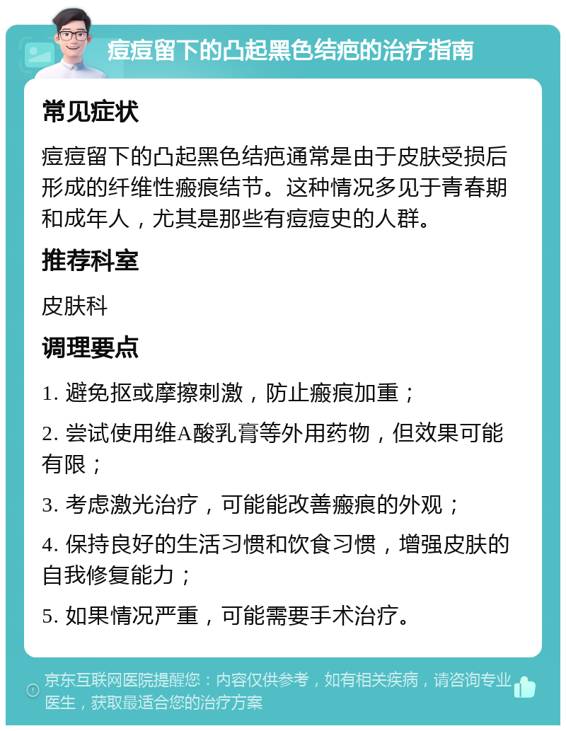 痘痘留下的凸起黑色结疤的治疗指南 常见症状 痘痘留下的凸起黑色结疤通常是由于皮肤受损后形成的纤维性瘢痕结节。这种情况多见于青春期和成年人，尤其是那些有痘痘史的人群。 推荐科室 皮肤科 调理要点 1. 避免抠或摩擦刺激，防止瘢痕加重； 2. 尝试使用维A酸乳膏等外用药物，但效果可能有限； 3. 考虑激光治疗，可能能改善瘢痕的外观； 4. 保持良好的生活习惯和饮食习惯，增强皮肤的自我修复能力； 5. 如果情况严重，可能需要手术治疗。