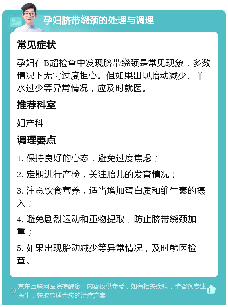 孕妇脐带绕颈的处理与调理 常见症状 孕妇在B超检查中发现脐带绕颈是常见现象，多数情况下无需过度担心。但如果出现胎动减少、羊水过少等异常情况，应及时就医。 推荐科室 妇产科 调理要点 1. 保持良好的心态，避免过度焦虑； 2. 定期进行产检，关注胎儿的发育情况； 3. 注意饮食营养，适当增加蛋白质和维生素的摄入； 4. 避免剧烈运动和重物提取，防止脐带绕颈加重； 5. 如果出现胎动减少等异常情况，及时就医检查。