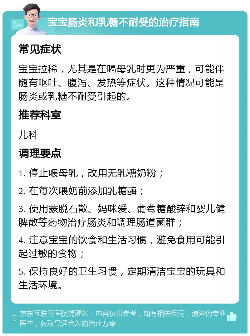 宝宝肠炎和乳糖不耐受的治疗指南 常见症状 宝宝拉稀，尤其是在喝母乳时更为严重，可能伴随有呕吐、腹泻、发热等症状。这种情况可能是肠炎或乳糖不耐受引起的。 推荐科室 儿科 调理要点 1. 停止喂母乳，改用无乳糖奶粉； 2. 在每次喂奶前添加乳糖酶； 3. 使用蒙脱石散、妈咪爱、葡萄糖酸锌和婴儿健脾散等药物治疗肠炎和调理肠道菌群； 4. 注意宝宝的饮食和生活习惯，避免食用可能引起过敏的食物； 5. 保持良好的卫生习惯，定期清洁宝宝的玩具和生活环境。