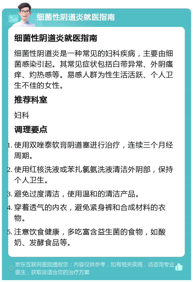 细菌性阴道炎就医指南 细菌性阴道炎就医指南 细菌性阴道炎是一种常见的妇科疾病，主要由细菌感染引起。其常见症状包括白带异常、外阴瘙痒、灼热感等。易感人群为性生活活跃、个人卫生不佳的女性。 推荐科室 妇科 调理要点 使用双唑泰软膏阴道塞进行治疗，连续三个月经周期。 使用红核洗液或苯扎氯氨洗液清洁外阴部，保持个人卫生。 避免过度清洁，使用温和的清洁产品。 穿着透气的内衣，避免紧身裤和合成材料的衣物。 注意饮食健康，多吃富含益生菌的食物，如酸奶、发酵食品等。