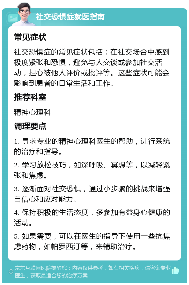 社交恐惧症就医指南 常见症状 社交恐惧症的常见症状包括：在社交场合中感到极度紧张和恐惧，避免与人交谈或参加社交活动，担心被他人评价或批评等。这些症状可能会影响到患者的日常生活和工作。 推荐科室 精神心理科 调理要点 1. 寻求专业的精神心理科医生的帮助，进行系统的治疗和指导。 2. 学习放松技巧，如深呼吸、冥想等，以减轻紧张和焦虑。 3. 逐渐面对社交恐惧，通过小步骤的挑战来增强自信心和应对能力。 4. 保持积极的生活态度，多参加有益身心健康的活动。 5. 如果需要，可以在医生的指导下使用一些抗焦虑药物，如帕罗西汀等，来辅助治疗。