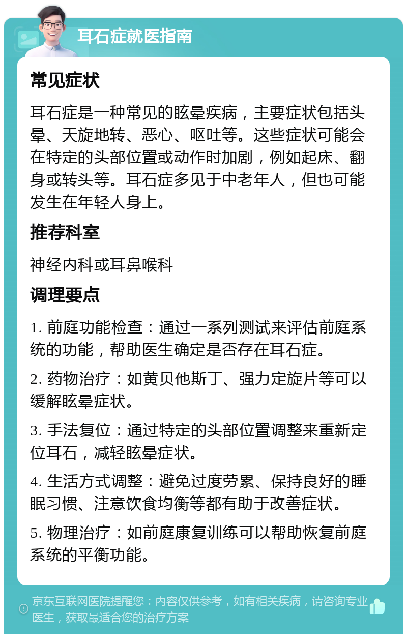 耳石症就医指南 常见症状 耳石症是一种常见的眩晕疾病，主要症状包括头晕、天旋地转、恶心、呕吐等。这些症状可能会在特定的头部位置或动作时加剧，例如起床、翻身或转头等。耳石症多见于中老年人，但也可能发生在年轻人身上。 推荐科室 神经内科或耳鼻喉科 调理要点 1. 前庭功能检查：通过一系列测试来评估前庭系统的功能，帮助医生确定是否存在耳石症。 2. 药物治疗：如黄贝他斯丁、强力定旋片等可以缓解眩晕症状。 3. 手法复位：通过特定的头部位置调整来重新定位耳石，减轻眩晕症状。 4. 生活方式调整：避免过度劳累、保持良好的睡眠习惯、注意饮食均衡等都有助于改善症状。 5. 物理治疗：如前庭康复训练可以帮助恢复前庭系统的平衡功能。