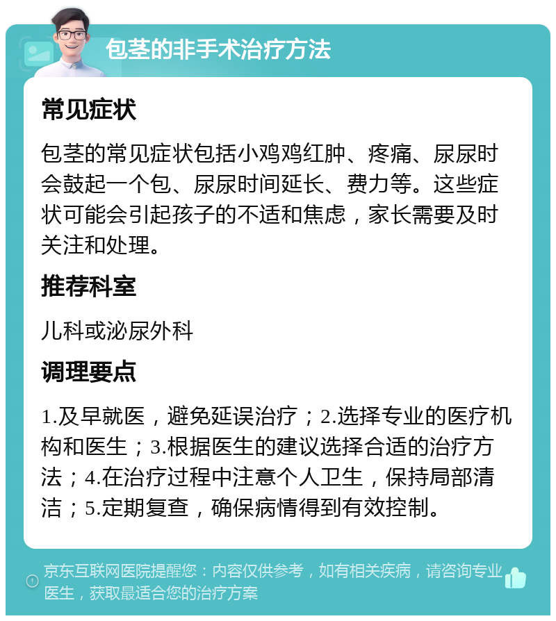 包茎的非手术治疗方法 常见症状 包茎的常见症状包括小鸡鸡红肿、疼痛、尿尿时会鼓起一个包、尿尿时间延长、费力等。这些症状可能会引起孩子的不适和焦虑，家长需要及时关注和处理。 推荐科室 儿科或泌尿外科 调理要点 1.及早就医，避免延误治疗；2.选择专业的医疗机构和医生；3.根据医生的建议选择合适的治疗方法；4.在治疗过程中注意个人卫生，保持局部清洁；5.定期复查，确保病情得到有效控制。