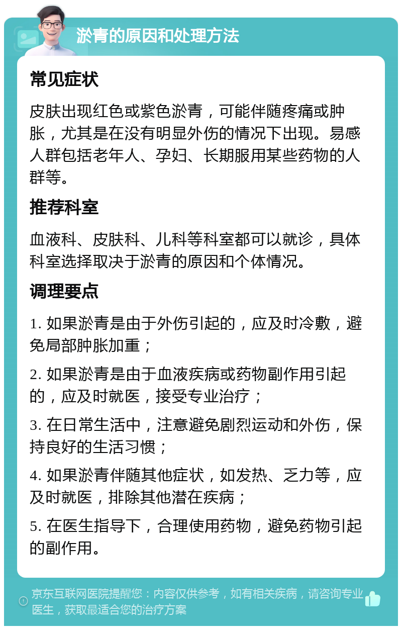 淤青的原因和处理方法 常见症状 皮肤出现红色或紫色淤青，可能伴随疼痛或肿胀，尤其是在没有明显外伤的情况下出现。易感人群包括老年人、孕妇、长期服用某些药物的人群等。 推荐科室 血液科、皮肤科、儿科等科室都可以就诊，具体科室选择取决于淤青的原因和个体情况。 调理要点 1. 如果淤青是由于外伤引起的，应及时冷敷，避免局部肿胀加重； 2. 如果淤青是由于血液疾病或药物副作用引起的，应及时就医，接受专业治疗； 3. 在日常生活中，注意避免剧烈运动和外伤，保持良好的生活习惯； 4. 如果淤青伴随其他症状，如发热、乏力等，应及时就医，排除其他潜在疾病； 5. 在医生指导下，合理使用药物，避免药物引起的副作用。