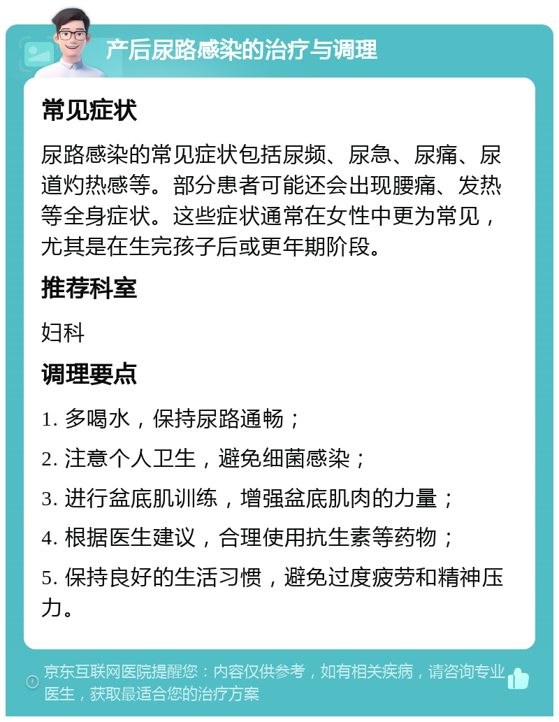 产后尿路感染的治疗与调理 常见症状 尿路感染的常见症状包括尿频、尿急、尿痛、尿道灼热感等。部分患者可能还会出现腰痛、发热等全身症状。这些症状通常在女性中更为常见，尤其是在生完孩子后或更年期阶段。 推荐科室 妇科 调理要点 1. 多喝水，保持尿路通畅； 2. 注意个人卫生，避免细菌感染； 3. 进行盆底肌训练，增强盆底肌肉的力量； 4. 根据医生建议，合理使用抗生素等药物； 5. 保持良好的生活习惯，避免过度疲劳和精神压力。