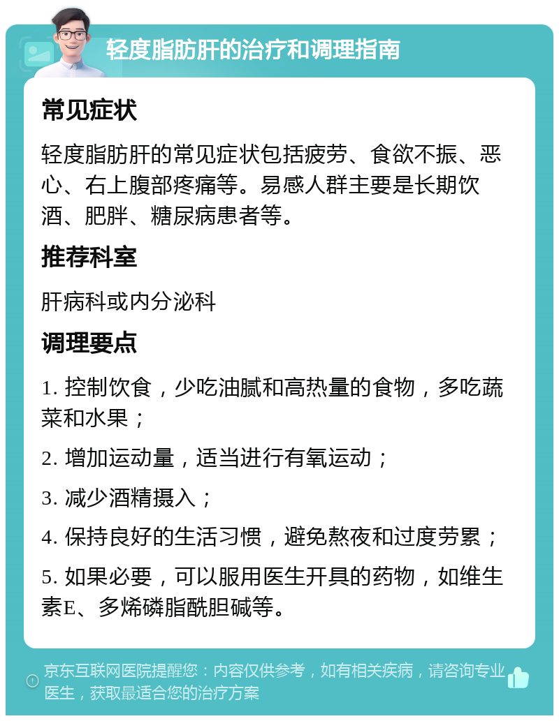 轻度脂肪肝的治疗和调理指南 常见症状 轻度脂肪肝的常见症状包括疲劳、食欲不振、恶心、右上腹部疼痛等。易感人群主要是长期饮酒、肥胖、糖尿病患者等。 推荐科室 肝病科或内分泌科 调理要点 1. 控制饮食，少吃油腻和高热量的食物，多吃蔬菜和水果； 2. 增加运动量，适当进行有氧运动； 3. 减少酒精摄入； 4. 保持良好的生活习惯，避免熬夜和过度劳累； 5. 如果必要，可以服用医生开具的药物，如维生素E、多烯磷脂酰胆碱等。