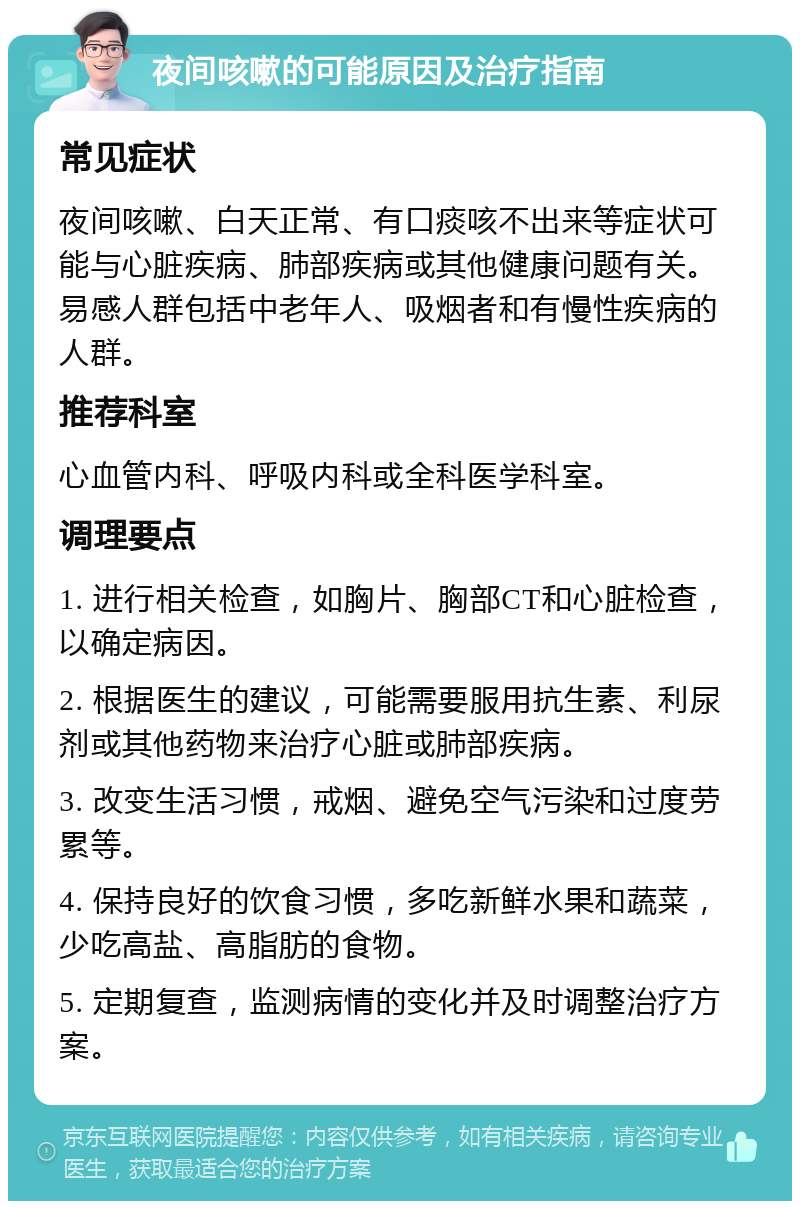 夜间咳嗽的可能原因及治疗指南 常见症状 夜间咳嗽、白天正常、有口痰咳不出来等症状可能与心脏疾病、肺部疾病或其他健康问题有关。易感人群包括中老年人、吸烟者和有慢性疾病的人群。 推荐科室 心血管内科、呼吸内科或全科医学科室。 调理要点 1. 进行相关检查，如胸片、胸部CT和心脏检查，以确定病因。 2. 根据医生的建议，可能需要服用抗生素、利尿剂或其他药物来治疗心脏或肺部疾病。 3. 改变生活习惯，戒烟、避免空气污染和过度劳累等。 4. 保持良好的饮食习惯，多吃新鲜水果和蔬菜，少吃高盐、高脂肪的食物。 5. 定期复查，监测病情的变化并及时调整治疗方案。