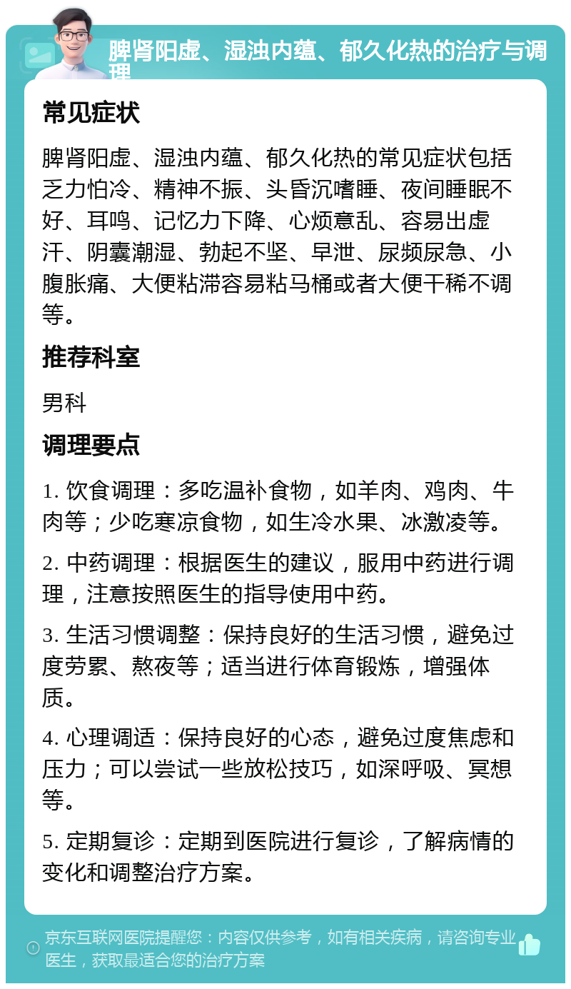 脾肾阳虚、湿浊内蕴、郁久化热的治疗与调理 常见症状 脾肾阳虚、湿浊内蕴、郁久化热的常见症状包括乏力怕冷、精神不振、头昏沉嗜睡、夜间睡眠不好、耳鸣、记忆力下降、心烦意乱、容易出虚汗、阴囊潮湿、勃起不坚、早泄、尿频尿急、小腹胀痛、大便粘滞容易粘马桶或者大便干稀不调等。 推荐科室 男科 调理要点 1. 饮食调理：多吃温补食物，如羊肉、鸡肉、牛肉等；少吃寒凉食物，如生冷水果、冰激凌等。 2. 中药调理：根据医生的建议，服用中药进行调理，注意按照医生的指导使用中药。 3. 生活习惯调整：保持良好的生活习惯，避免过度劳累、熬夜等；适当进行体育锻炼，增强体质。 4. 心理调适：保持良好的心态，避免过度焦虑和压力；可以尝试一些放松技巧，如深呼吸、冥想等。 5. 定期复诊：定期到医院进行复诊，了解病情的变化和调整治疗方案。