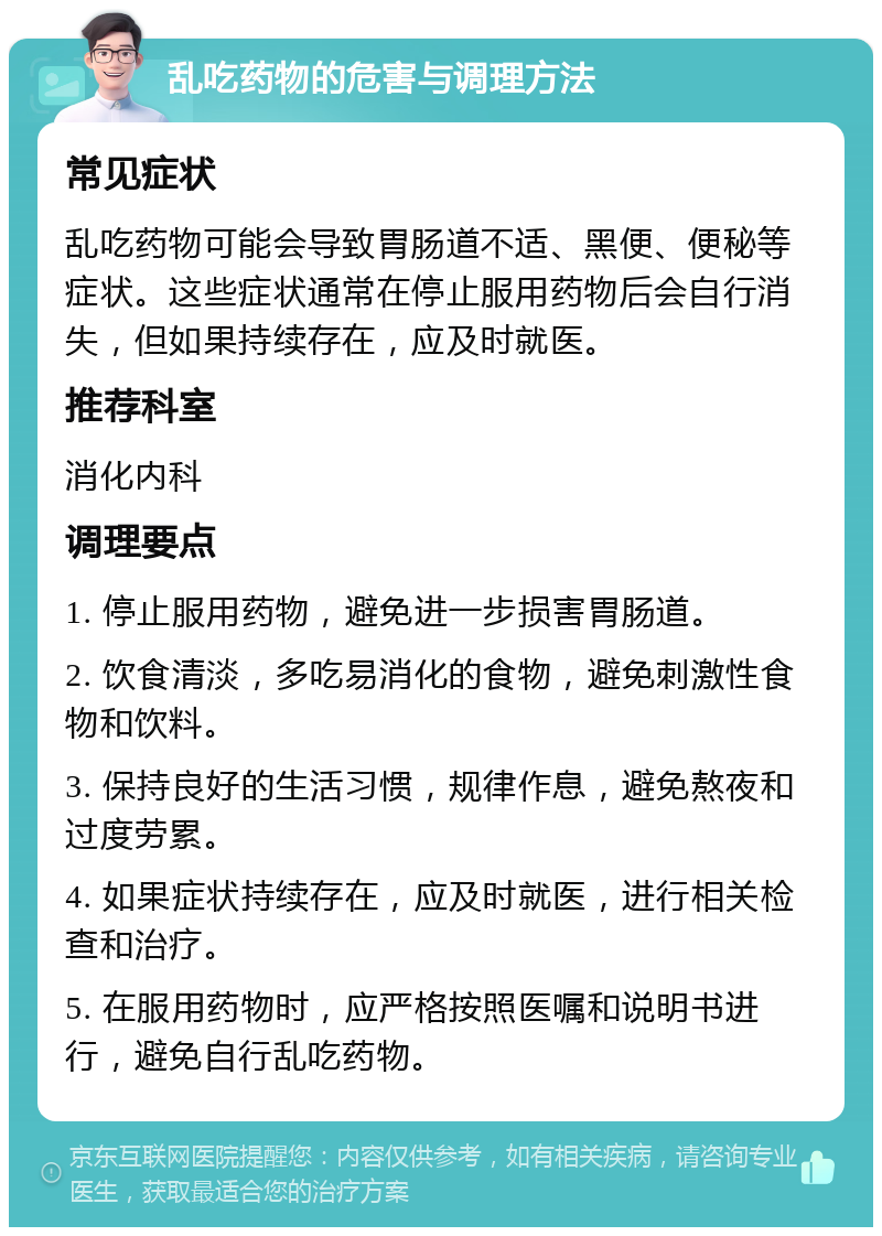 乱吃药物的危害与调理方法 常见症状 乱吃药物可能会导致胃肠道不适、黑便、便秘等症状。这些症状通常在停止服用药物后会自行消失，但如果持续存在，应及时就医。 推荐科室 消化内科 调理要点 1. 停止服用药物，避免进一步损害胃肠道。 2. 饮食清淡，多吃易消化的食物，避免刺激性食物和饮料。 3. 保持良好的生活习惯，规律作息，避免熬夜和过度劳累。 4. 如果症状持续存在，应及时就医，进行相关检查和治疗。 5. 在服用药物时，应严格按照医嘱和说明书进行，避免自行乱吃药物。