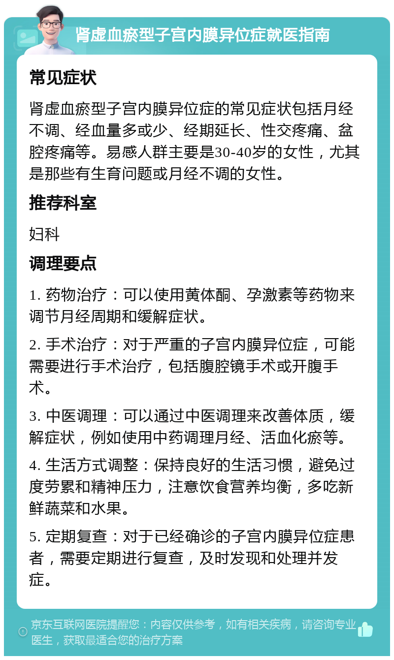 肾虚血瘀型子宫内膜异位症就医指南 常见症状 肾虚血瘀型子宫内膜异位症的常见症状包括月经不调、经血量多或少、经期延长、性交疼痛、盆腔疼痛等。易感人群主要是30-40岁的女性，尤其是那些有生育问题或月经不调的女性。 推荐科室 妇科 调理要点 1. 药物治疗：可以使用黄体酮、孕激素等药物来调节月经周期和缓解症状。 2. 手术治疗：对于严重的子宫内膜异位症，可能需要进行手术治疗，包括腹腔镜手术或开腹手术。 3. 中医调理：可以通过中医调理来改善体质，缓解症状，例如使用中药调理月经、活血化瘀等。 4. 生活方式调整：保持良好的生活习惯，避免过度劳累和精神压力，注意饮食营养均衡，多吃新鲜蔬菜和水果。 5. 定期复查：对于已经确诊的子宫内膜异位症患者，需要定期进行复查，及时发现和处理并发症。