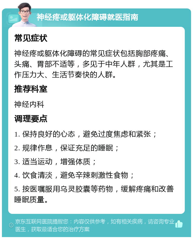 神经疼或躯体化障碍就医指南 常见症状 神经疼或躯体化障碍的常见症状包括胸部疼痛、头痛、胃部不适等，多见于中年人群，尤其是工作压力大、生活节奏快的人群。 推荐科室 神经内科 调理要点 1. 保持良好的心态，避免过度焦虑和紧张； 2. 规律作息，保证充足的睡眠； 3. 适当运动，增强体质； 4. 饮食清淡，避免辛辣刺激性食物； 5. 按医嘱服用乌灵胶囊等药物，缓解疼痛和改善睡眠质量。