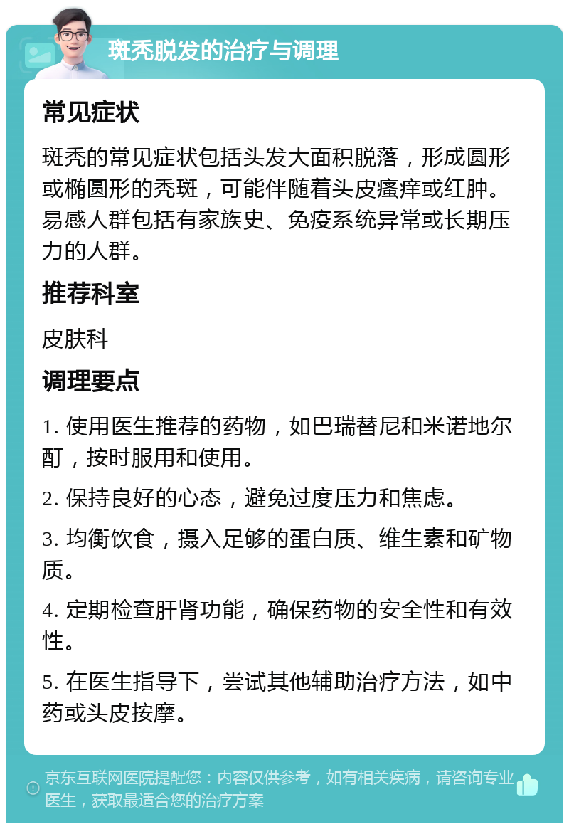 斑秃脱发的治疗与调理 常见症状 斑秃的常见症状包括头发大面积脱落，形成圆形或椭圆形的秃斑，可能伴随着头皮瘙痒或红肿。易感人群包括有家族史、免疫系统异常或长期压力的人群。 推荐科室 皮肤科 调理要点 1. 使用医生推荐的药物，如巴瑞替尼和米诺地尔酊，按时服用和使用。 2. 保持良好的心态，避免过度压力和焦虑。 3. 均衡饮食，摄入足够的蛋白质、维生素和矿物质。 4. 定期检查肝肾功能，确保药物的安全性和有效性。 5. 在医生指导下，尝试其他辅助治疗方法，如中药或头皮按摩。