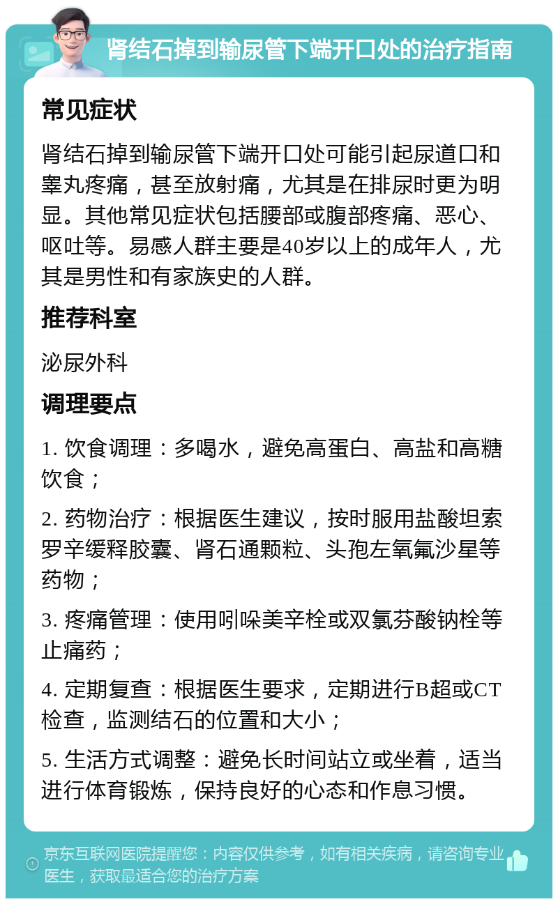 肾结石掉到输尿管下端开口处的治疗指南 常见症状 肾结石掉到输尿管下端开口处可能引起尿道口和睾丸疼痛，甚至放射痛，尤其是在排尿时更为明显。其他常见症状包括腰部或腹部疼痛、恶心、呕吐等。易感人群主要是40岁以上的成年人，尤其是男性和有家族史的人群。 推荐科室 泌尿外科 调理要点 1. 饮食调理：多喝水，避免高蛋白、高盐和高糖饮食； 2. 药物治疗：根据医生建议，按时服用盐酸坦索罗辛缓释胶囊、肾石通颗粒、头孢左氧氟沙星等药物； 3. 疼痛管理：使用吲哚美辛栓或双氯芬酸钠栓等止痛药； 4. 定期复查：根据医生要求，定期进行B超或CT检查，监测结石的位置和大小； 5. 生活方式调整：避免长时间站立或坐着，适当进行体育锻炼，保持良好的心态和作息习惯。