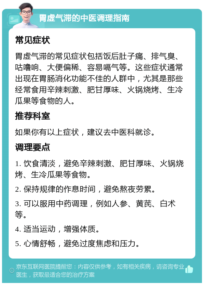 胃虚气滞的中医调理指南 常见症状 胃虚气滞的常见症状包括饭后肚子痛、排气臭、咕噜响、大便偏稀、容易嗝气等。这些症状通常出现在胃肠消化功能不佳的人群中，尤其是那些经常食用辛辣刺激、肥甘厚味、火锅烧烤、生冷瓜果等食物的人。 推荐科室 如果你有以上症状，建议去中医科就诊。 调理要点 1. 饮食清淡，避免辛辣刺激、肥甘厚味、火锅烧烤、生冷瓜果等食物。 2. 保持规律的作息时间，避免熬夜劳累。 3. 可以服用中药调理，例如人参、黄芪、白术等。 4. 适当运动，增强体质。 5. 心情舒畅，避免过度焦虑和压力。