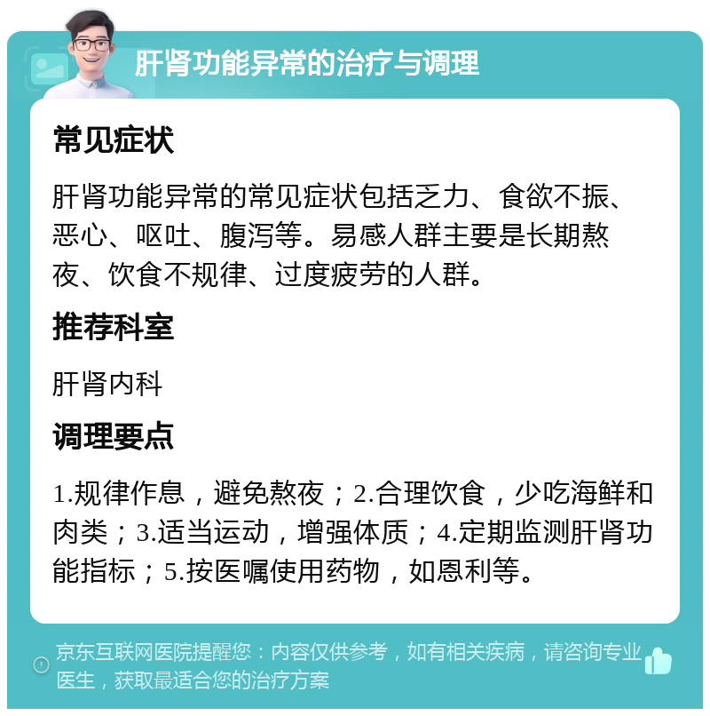 肝肾功能异常的治疗与调理 常见症状 肝肾功能异常的常见症状包括乏力、食欲不振、恶心、呕吐、腹泻等。易感人群主要是长期熬夜、饮食不规律、过度疲劳的人群。 推荐科室 肝肾内科 调理要点 1.规律作息，避免熬夜；2.合理饮食，少吃海鲜和肉类；3.适当运动，增强体质；4.定期监测肝肾功能指标；5.按医嘱使用药物，如恩利等。