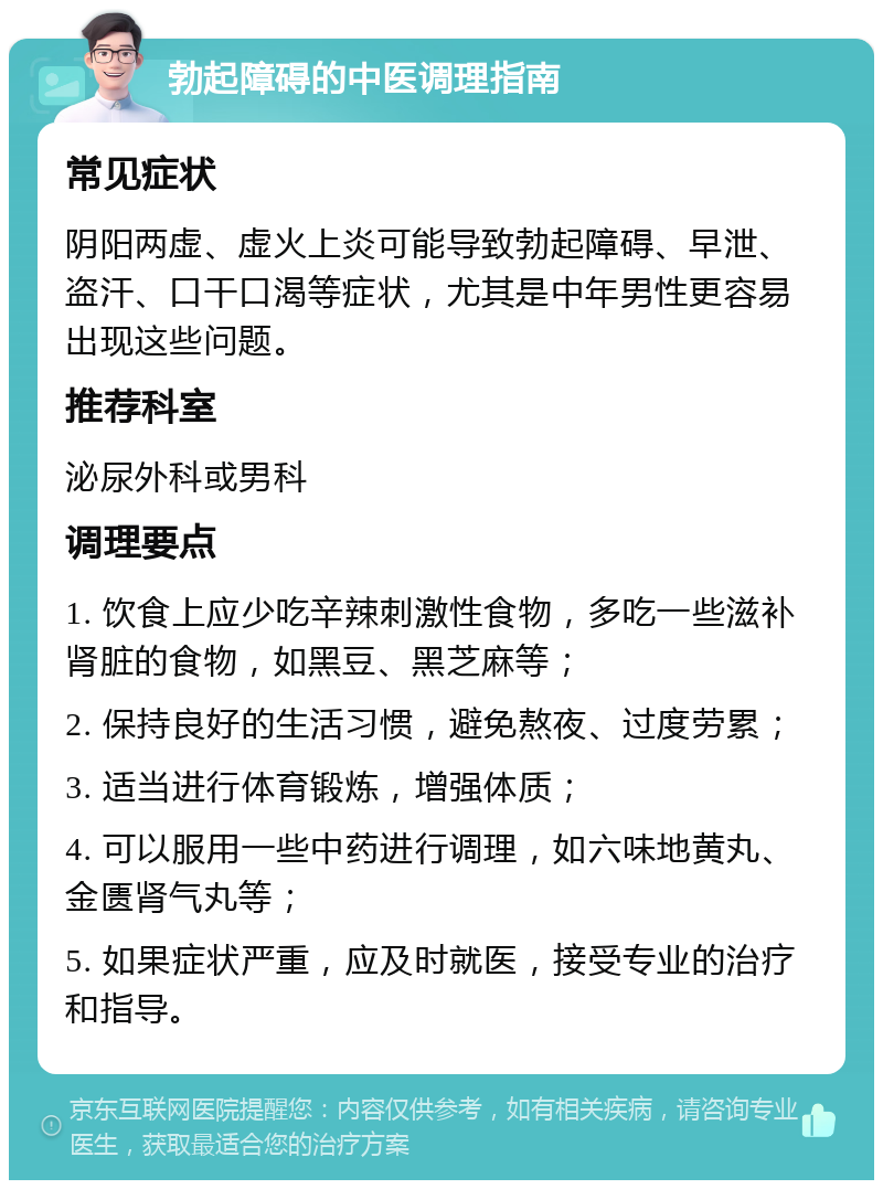 勃起障碍的中医调理指南 常见症状 阴阳两虚、虚火上炎可能导致勃起障碍、早泄、盗汗、口干口渴等症状，尤其是中年男性更容易出现这些问题。 推荐科室 泌尿外科或男科 调理要点 1. 饮食上应少吃辛辣刺激性食物，多吃一些滋补肾脏的食物，如黑豆、黑芝麻等； 2. 保持良好的生活习惯，避免熬夜、过度劳累； 3. 适当进行体育锻炼，增强体质； 4. 可以服用一些中药进行调理，如六味地黄丸、金匮肾气丸等； 5. 如果症状严重，应及时就医，接受专业的治疗和指导。