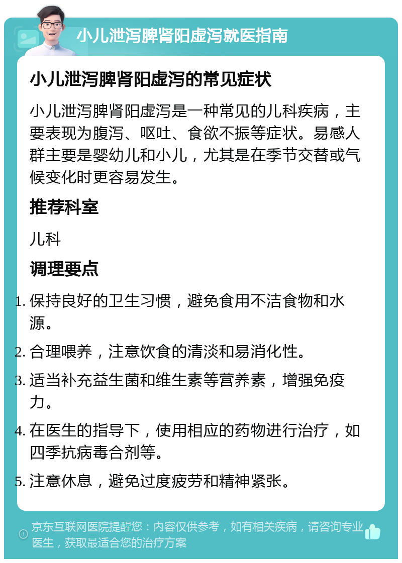 小儿泄泻脾肾阳虚泻就医指南 小儿泄泻脾肾阳虚泻的常见症状 小儿泄泻脾肾阳虚泻是一种常见的儿科疾病，主要表现为腹泻、呕吐、食欲不振等症状。易感人群主要是婴幼儿和小儿，尤其是在季节交替或气候变化时更容易发生。 推荐科室 儿科 调理要点 保持良好的卫生习惯，避免食用不洁食物和水源。 合理喂养，注意饮食的清淡和易消化性。 适当补充益生菌和维生素等营养素，增强免疫力。 在医生的指导下，使用相应的药物进行治疗，如四季抗病毒合剂等。 注意休息，避免过度疲劳和精神紧张。