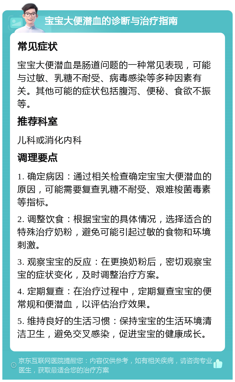 宝宝大便潜血的诊断与治疗指南 常见症状 宝宝大便潜血是肠道问题的一种常见表现，可能与过敏、乳糖不耐受、病毒感染等多种因素有关。其他可能的症状包括腹泻、便秘、食欲不振等。 推荐科室 儿科或消化内科 调理要点 1. 确定病因：通过相关检查确定宝宝大便潜血的原因，可能需要复查乳糖不耐受、艰难梭菌毒素等指标。 2. 调整饮食：根据宝宝的具体情况，选择适合的特殊治疗奶粉，避免可能引起过敏的食物和环境刺激。 3. 观察宝宝的反应：在更换奶粉后，密切观察宝宝的症状变化，及时调整治疗方案。 4. 定期复查：在治疗过程中，定期复查宝宝的便常规和便潜血，以评估治疗效果。 5. 维持良好的生活习惯：保持宝宝的生活环境清洁卫生，避免交叉感染，促进宝宝的健康成长。