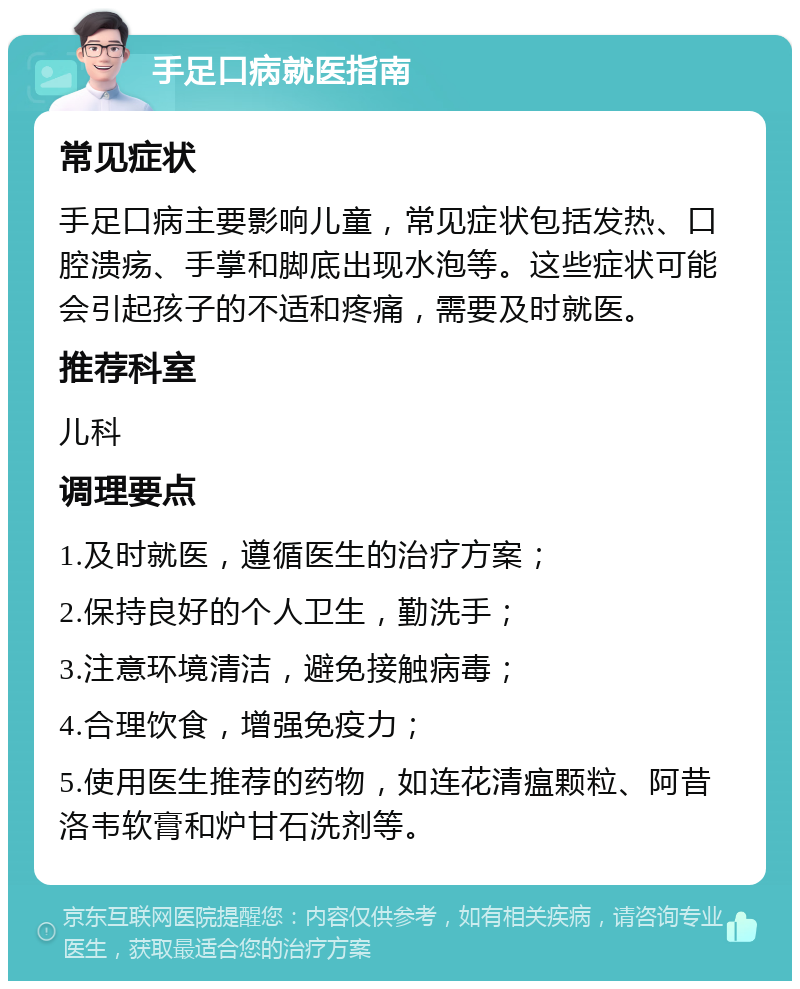 手足口病就医指南 常见症状 手足口病主要影响儿童，常见症状包括发热、口腔溃疡、手掌和脚底出现水泡等。这些症状可能会引起孩子的不适和疼痛，需要及时就医。 推荐科室 儿科 调理要点 1.及时就医，遵循医生的治疗方案； 2.保持良好的个人卫生，勤洗手； 3.注意环境清洁，避免接触病毒； 4.合理饮食，增强免疫力； 5.使用医生推荐的药物，如连花清瘟颗粒、阿昔洛韦软膏和炉甘石洗剂等。