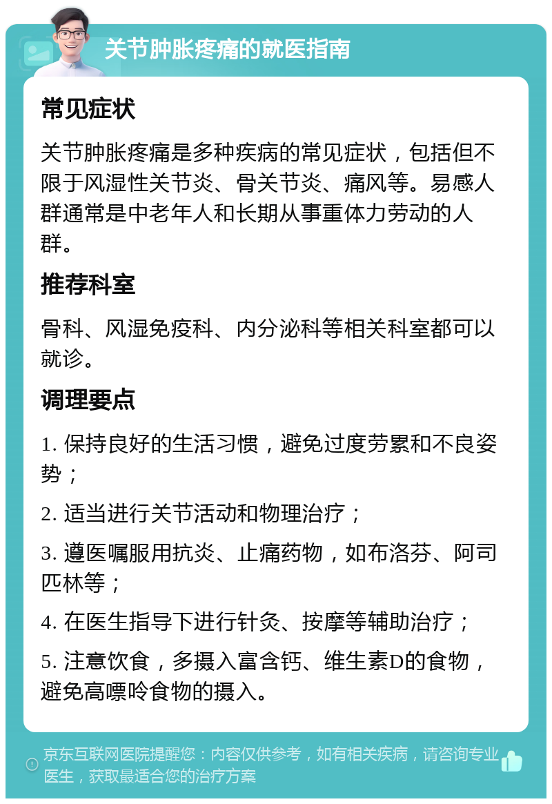 关节肿胀疼痛的就医指南 常见症状 关节肿胀疼痛是多种疾病的常见症状，包括但不限于风湿性关节炎、骨关节炎、痛风等。易感人群通常是中老年人和长期从事重体力劳动的人群。 推荐科室 骨科、风湿免疫科、内分泌科等相关科室都可以就诊。 调理要点 1. 保持良好的生活习惯，避免过度劳累和不良姿势； 2. 适当进行关节活动和物理治疗； 3. 遵医嘱服用抗炎、止痛药物，如布洛芬、阿司匹林等； 4. 在医生指导下进行针灸、按摩等辅助治疗； 5. 注意饮食，多摄入富含钙、维生素D的食物，避免高嘌呤食物的摄入。