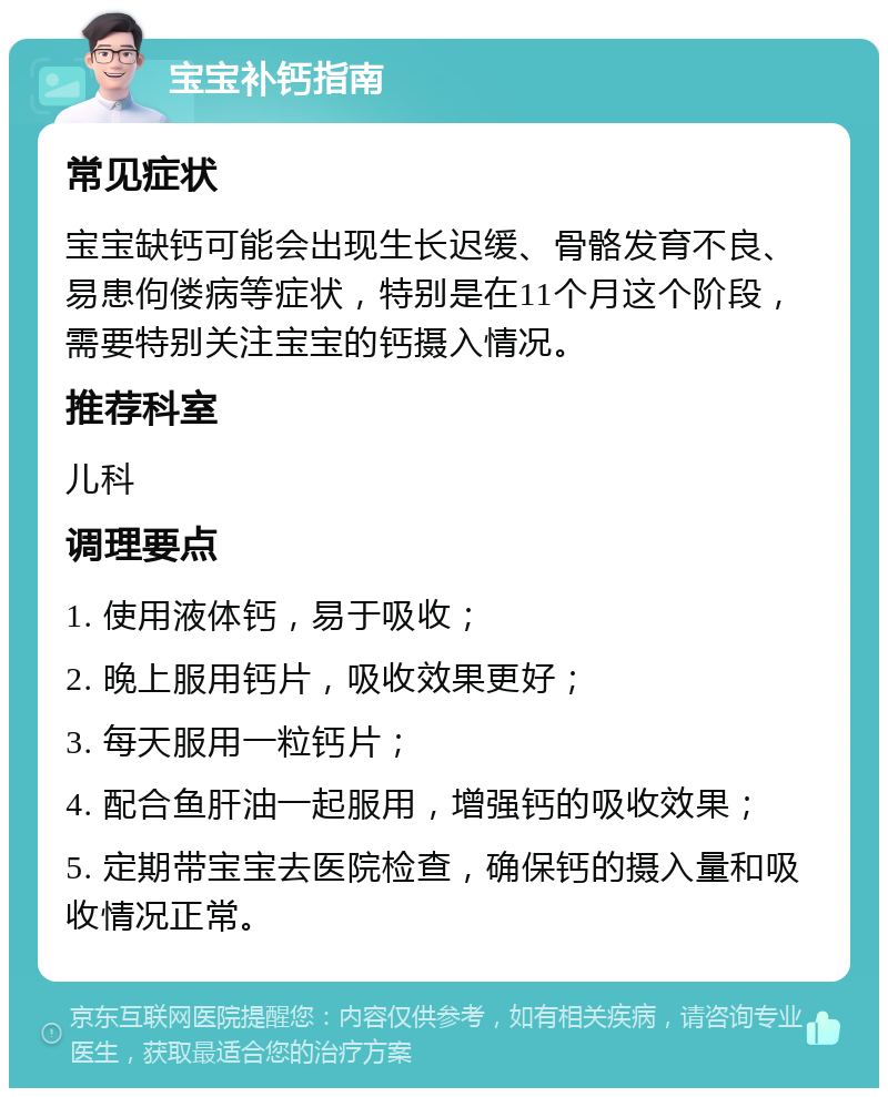 宝宝补钙指南 常见症状 宝宝缺钙可能会出现生长迟缓、骨骼发育不良、易患佝偻病等症状，特别是在11个月这个阶段，需要特别关注宝宝的钙摄入情况。 推荐科室 儿科 调理要点 1. 使用液体钙，易于吸收； 2. 晚上服用钙片，吸收效果更好； 3. 每天服用一粒钙片； 4. 配合鱼肝油一起服用，增强钙的吸收效果； 5. 定期带宝宝去医院检查，确保钙的摄入量和吸收情况正常。