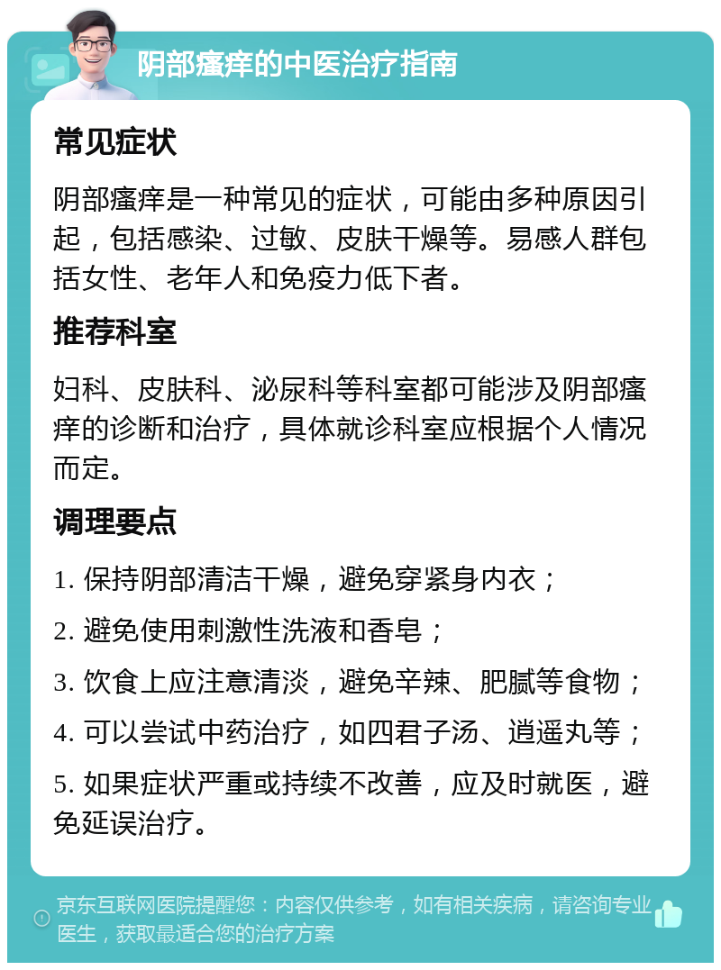 阴部瘙痒的中医治疗指南 常见症状 阴部瘙痒是一种常见的症状，可能由多种原因引起，包括感染、过敏、皮肤干燥等。易感人群包括女性、老年人和免疫力低下者。 推荐科室 妇科、皮肤科、泌尿科等科室都可能涉及阴部瘙痒的诊断和治疗，具体就诊科室应根据个人情况而定。 调理要点 1. 保持阴部清洁干燥，避免穿紧身内衣； 2. 避免使用刺激性洗液和香皂； 3. 饮食上应注意清淡，避免辛辣、肥腻等食物； 4. 可以尝试中药治疗，如四君子汤、逍遥丸等； 5. 如果症状严重或持续不改善，应及时就医，避免延误治疗。