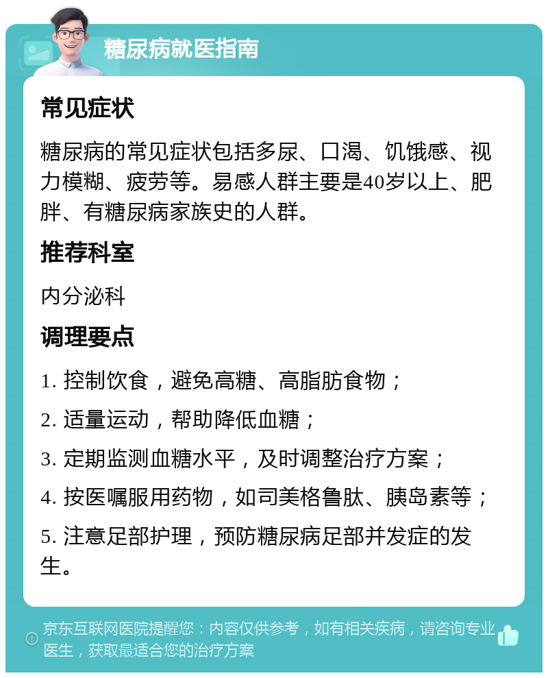 糖尿病就医指南 常见症状 糖尿病的常见症状包括多尿、口渴、饥饿感、视力模糊、疲劳等。易感人群主要是40岁以上、肥胖、有糖尿病家族史的人群。 推荐科室 内分泌科 调理要点 1. 控制饮食，避免高糖、高脂肪食物； 2. 适量运动，帮助降低血糖； 3. 定期监测血糖水平，及时调整治疗方案； 4. 按医嘱服用药物，如司美格鲁肽、胰岛素等； 5. 注意足部护理，预防糖尿病足部并发症的发生。