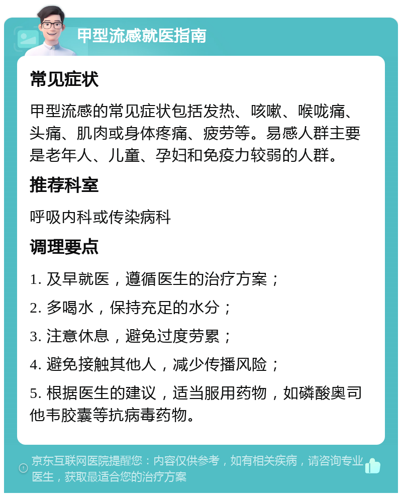 甲型流感就医指南 常见症状 甲型流感的常见症状包括发热、咳嗽、喉咙痛、头痛、肌肉或身体疼痛、疲劳等。易感人群主要是老年人、儿童、孕妇和免疫力较弱的人群。 推荐科室 呼吸内科或传染病科 调理要点 1. 及早就医，遵循医生的治疗方案； 2. 多喝水，保持充足的水分； 3. 注意休息，避免过度劳累； 4. 避免接触其他人，减少传播风险； 5. 根据医生的建议，适当服用药物，如磷酸奥司他韦胶囊等抗病毒药物。