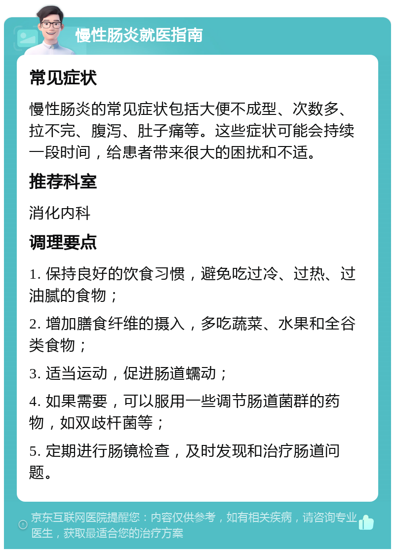 慢性肠炎就医指南 常见症状 慢性肠炎的常见症状包括大便不成型、次数多、拉不完、腹泻、肚子痛等。这些症状可能会持续一段时间，给患者带来很大的困扰和不适。 推荐科室 消化内科 调理要点 1. 保持良好的饮食习惯，避免吃过冷、过热、过油腻的食物； 2. 增加膳食纤维的摄入，多吃蔬菜、水果和全谷类食物； 3. 适当运动，促进肠道蠕动； 4. 如果需要，可以服用一些调节肠道菌群的药物，如双歧杆菌等； 5. 定期进行肠镜检查，及时发现和治疗肠道问题。