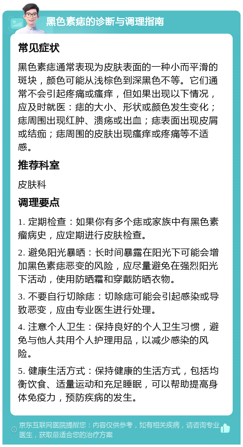 黑色素痣的诊断与调理指南 常见症状 黑色素痣通常表现为皮肤表面的一种小而平滑的斑块，颜色可能从浅棕色到深黑色不等。它们通常不会引起疼痛或瘙痒，但如果出现以下情况，应及时就医：痣的大小、形状或颜色发生变化；痣周围出现红肿、溃疡或出血；痣表面出现皮屑或结痂；痣周围的皮肤出现瘙痒或疼痛等不适感。 推荐科室 皮肤科 调理要点 1. 定期检查：如果你有多个痣或家族中有黑色素瘤病史，应定期进行皮肤检查。 2. 避免阳光暴晒：长时间暴露在阳光下可能会增加黑色素痣恶变的风险，应尽量避免在强烈阳光下活动，使用防晒霜和穿戴防晒衣物。 3. 不要自行切除痣：切除痣可能会引起感染或导致恶变，应由专业医生进行处理。 4. 注意个人卫生：保持良好的个人卫生习惯，避免与他人共用个人护理用品，以减少感染的风险。 5. 健康生活方式：保持健康的生活方式，包括均衡饮食、适量运动和充足睡眠，可以帮助提高身体免疫力，预防疾病的发生。