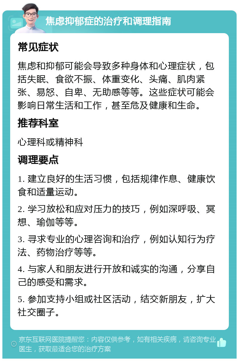 焦虑抑郁症的治疗和调理指南 常见症状 焦虑和抑郁可能会导致多种身体和心理症状，包括失眠、食欲不振、体重变化、头痛、肌肉紧张、易怒、自卑、无助感等等。这些症状可能会影响日常生活和工作，甚至危及健康和生命。 推荐科室 心理科或精神科 调理要点 1. 建立良好的生活习惯，包括规律作息、健康饮食和适量运动。 2. 学习放松和应对压力的技巧，例如深呼吸、冥想、瑜伽等等。 3. 寻求专业的心理咨询和治疗，例如认知行为疗法、药物治疗等等。 4. 与家人和朋友进行开放和诚实的沟通，分享自己的感受和需求。 5. 参加支持小组或社区活动，结交新朋友，扩大社交圈子。