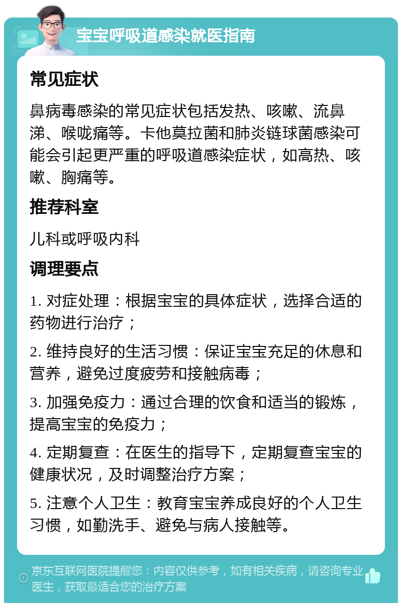 宝宝呼吸道感染就医指南 常见症状 鼻病毒感染的常见症状包括发热、咳嗽、流鼻涕、喉咙痛等。卡他莫拉菌和肺炎链球菌感染可能会引起更严重的呼吸道感染症状，如高热、咳嗽、胸痛等。 推荐科室 儿科或呼吸内科 调理要点 1. 对症处理：根据宝宝的具体症状，选择合适的药物进行治疗； 2. 维持良好的生活习惯：保证宝宝充足的休息和营养，避免过度疲劳和接触病毒； 3. 加强免疫力：通过合理的饮食和适当的锻炼，提高宝宝的免疫力； 4. 定期复查：在医生的指导下，定期复查宝宝的健康状况，及时调整治疗方案； 5. 注意个人卫生：教育宝宝养成良好的个人卫生习惯，如勤洗手、避免与病人接触等。