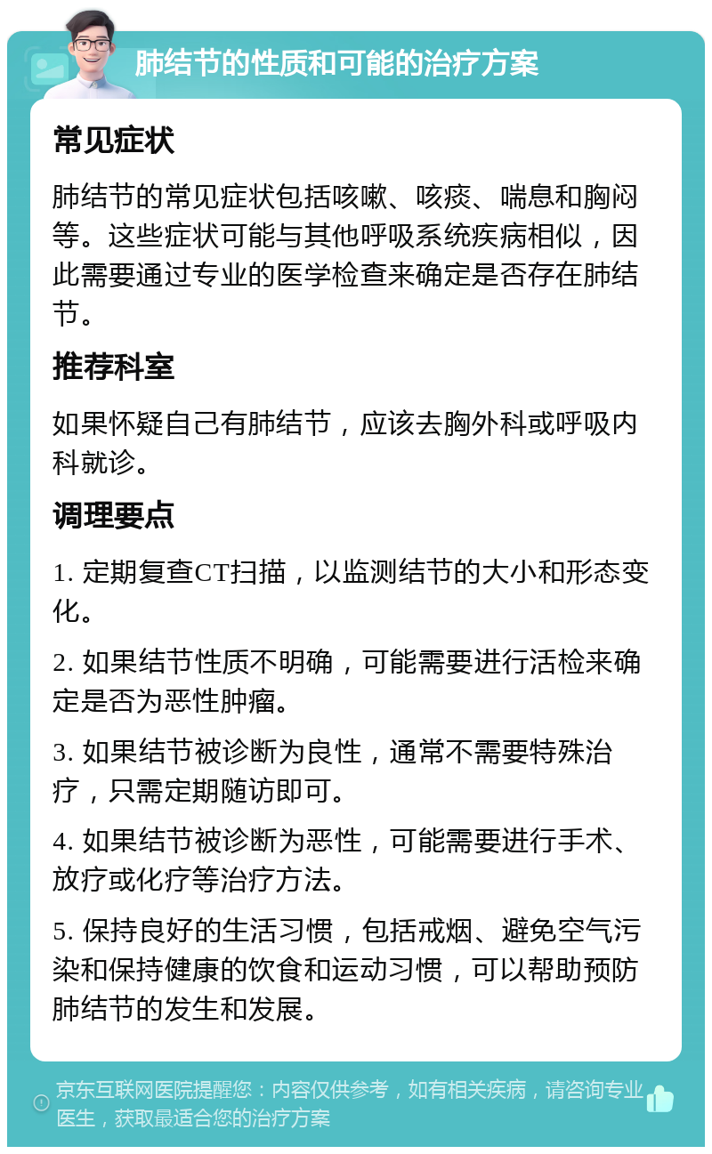 肺结节的性质和可能的治疗方案 常见症状 肺结节的常见症状包括咳嗽、咳痰、喘息和胸闷等。这些症状可能与其他呼吸系统疾病相似，因此需要通过专业的医学检查来确定是否存在肺结节。 推荐科室 如果怀疑自己有肺结节，应该去胸外科或呼吸内科就诊。 调理要点 1. 定期复查CT扫描，以监测结节的大小和形态变化。 2. 如果结节性质不明确，可能需要进行活检来确定是否为恶性肿瘤。 3. 如果结节被诊断为良性，通常不需要特殊治疗，只需定期随访即可。 4. 如果结节被诊断为恶性，可能需要进行手术、放疗或化疗等治疗方法。 5. 保持良好的生活习惯，包括戒烟、避免空气污染和保持健康的饮食和运动习惯，可以帮助预防肺结节的发生和发展。