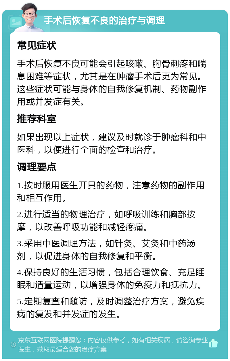 手术后恢复不良的治疗与调理 常见症状 手术后恢复不良可能会引起咳嗽、胸骨刺疼和喘息困难等症状，尤其是在肿瘤手术后更为常见。这些症状可能与身体的自我修复机制、药物副作用或并发症有关。 推荐科室 如果出现以上症状，建议及时就诊于肿瘤科和中医科，以便进行全面的检查和治疗。 调理要点 1.按时服用医生开具的药物，注意药物的副作用和相互作用。 2.进行适当的物理治疗，如呼吸训练和胸部按摩，以改善呼吸功能和减轻疼痛。 3.采用中医调理方法，如针灸、艾灸和中药汤剂，以促进身体的自我修复和平衡。 4.保持良好的生活习惯，包括合理饮食、充足睡眠和适量运动，以增强身体的免疫力和抵抗力。 5.定期复查和随访，及时调整治疗方案，避免疾病的复发和并发症的发生。