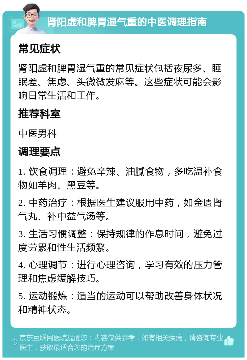 肾阳虚和脾胃湿气重的中医调理指南 常见症状 肾阳虚和脾胃湿气重的常见症状包括夜尿多、睡眠差、焦虑、头微微发麻等。这些症状可能会影响日常生活和工作。 推荐科室 中医男科 调理要点 1. 饮食调理：避免辛辣、油腻食物，多吃温补食物如羊肉、黑豆等。 2. 中药治疗：根据医生建议服用中药，如金匮肾气丸、补中益气汤等。 3. 生活习惯调整：保持规律的作息时间，避免过度劳累和性生活频繁。 4. 心理调节：进行心理咨询，学习有效的压力管理和焦虑缓解技巧。 5. 运动锻炼：适当的运动可以帮助改善身体状况和精神状态。