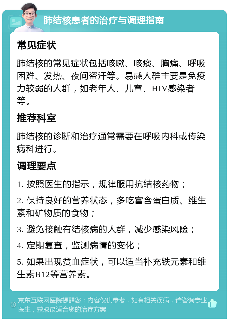 肺结核患者的治疗与调理指南 常见症状 肺结核的常见症状包括咳嗽、咳痰、胸痛、呼吸困难、发热、夜间盗汗等。易感人群主要是免疫力较弱的人群，如老年人、儿童、HIV感染者等。 推荐科室 肺结核的诊断和治疗通常需要在呼吸内科或传染病科进行。 调理要点 1. 按照医生的指示，规律服用抗结核药物； 2. 保持良好的营养状态，多吃富含蛋白质、维生素和矿物质的食物； 3. 避免接触有结核病的人群，减少感染风险； 4. 定期复查，监测病情的变化； 5. 如果出现贫血症状，可以适当补充铁元素和维生素B12等营养素。