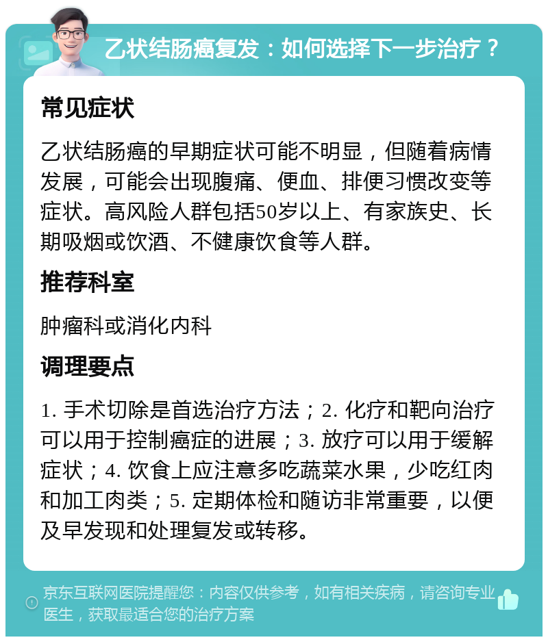 乙状结肠癌复发：如何选择下一步治疗？ 常见症状 乙状结肠癌的早期症状可能不明显，但随着病情发展，可能会出现腹痛、便血、排便习惯改变等症状。高风险人群包括50岁以上、有家族史、长期吸烟或饮酒、不健康饮食等人群。 推荐科室 肿瘤科或消化内科 调理要点 1. 手术切除是首选治疗方法；2. 化疗和靶向治疗可以用于控制癌症的进展；3. 放疗可以用于缓解症状；4. 饮食上应注意多吃蔬菜水果，少吃红肉和加工肉类；5. 定期体检和随访非常重要，以便及早发现和处理复发或转移。