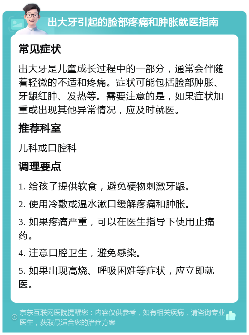 出大牙引起的脸部疼痛和肿胀就医指南 常见症状 出大牙是儿童成长过程中的一部分，通常会伴随着轻微的不适和疼痛。症状可能包括脸部肿胀、牙龈红肿、发热等。需要注意的是，如果症状加重或出现其他异常情况，应及时就医。 推荐科室 儿科或口腔科 调理要点 1. 给孩子提供软食，避免硬物刺激牙龈。 2. 使用冷敷或温水漱口缓解疼痛和肿胀。 3. 如果疼痛严重，可以在医生指导下使用止痛药。 4. 注意口腔卫生，避免感染。 5. 如果出现高烧、呼吸困难等症状，应立即就医。