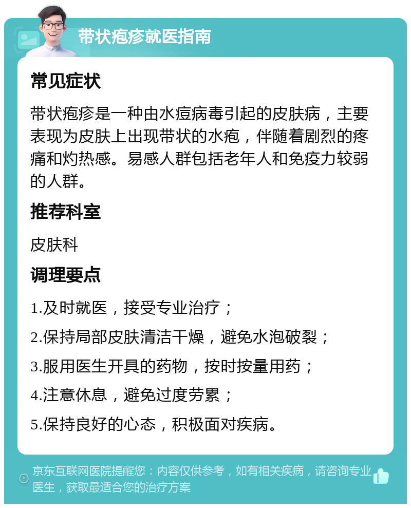 带状疱疹就医指南 常见症状 带状疱疹是一种由水痘病毒引起的皮肤病，主要表现为皮肤上出现带状的水疱，伴随着剧烈的疼痛和灼热感。易感人群包括老年人和免疫力较弱的人群。 推荐科室 皮肤科 调理要点 1.及时就医，接受专业治疗； 2.保持局部皮肤清洁干燥，避免水泡破裂； 3.服用医生开具的药物，按时按量用药； 4.注意休息，避免过度劳累； 5.保持良好的心态，积极面对疾病。