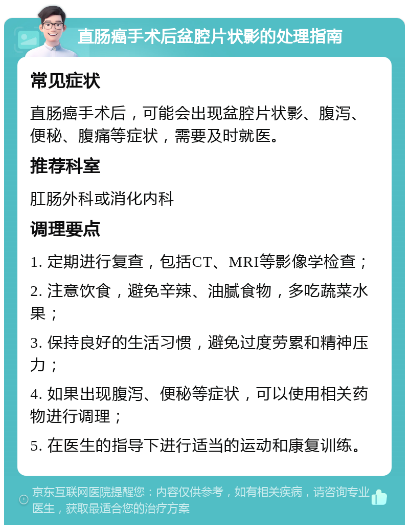 直肠癌手术后盆腔片状影的处理指南 常见症状 直肠癌手术后，可能会出现盆腔片状影、腹泻、便秘、腹痛等症状，需要及时就医。 推荐科室 肛肠外科或消化内科 调理要点 1. 定期进行复查，包括CT、MRI等影像学检查； 2. 注意饮食，避免辛辣、油腻食物，多吃蔬菜水果； 3. 保持良好的生活习惯，避免过度劳累和精神压力； 4. 如果出现腹泻、便秘等症状，可以使用相关药物进行调理； 5. 在医生的指导下进行适当的运动和康复训练。