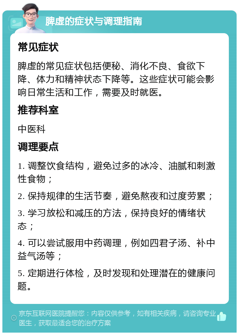 脾虚的症状与调理指南 常见症状 脾虚的常见症状包括便秘、消化不良、食欲下降、体力和精神状态下降等。这些症状可能会影响日常生活和工作，需要及时就医。 推荐科室 中医科 调理要点 1. 调整饮食结构，避免过多的冰冷、油腻和刺激性食物； 2. 保持规律的生活节奏，避免熬夜和过度劳累； 3. 学习放松和减压的方法，保持良好的情绪状态； 4. 可以尝试服用中药调理，例如四君子汤、补中益气汤等； 5. 定期进行体检，及时发现和处理潜在的健康问题。