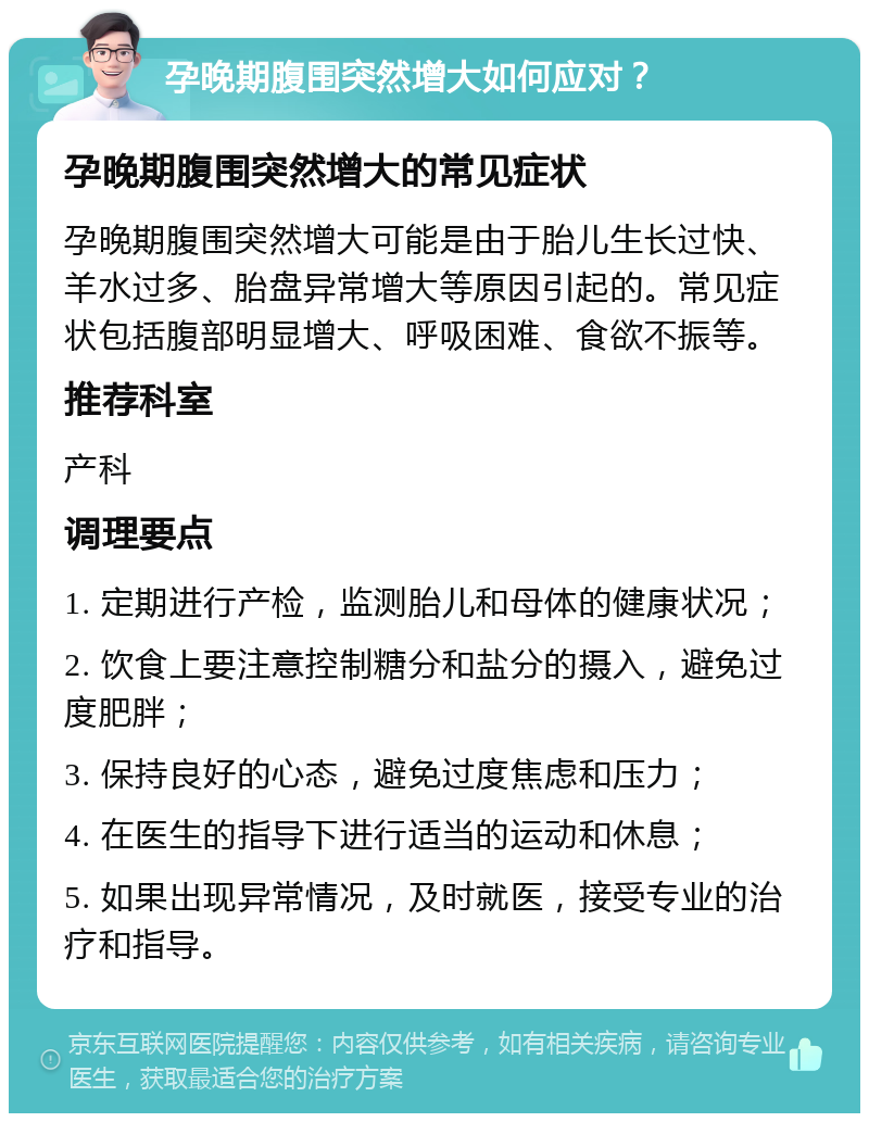 孕晚期腹围突然增大如何应对？ 孕晚期腹围突然增大的常见症状 孕晚期腹围突然增大可能是由于胎儿生长过快、羊水过多、胎盘异常增大等原因引起的。常见症状包括腹部明显增大、呼吸困难、食欲不振等。 推荐科室 产科 调理要点 1. 定期进行产检，监测胎儿和母体的健康状况； 2. 饮食上要注意控制糖分和盐分的摄入，避免过度肥胖； 3. 保持良好的心态，避免过度焦虑和压力； 4. 在医生的指导下进行适当的运动和休息； 5. 如果出现异常情况，及时就医，接受专业的治疗和指导。