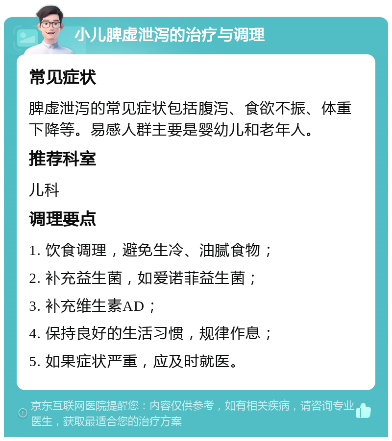 小儿脾虚泄泻的治疗与调理 常见症状 脾虚泄泻的常见症状包括腹泻、食欲不振、体重下降等。易感人群主要是婴幼儿和老年人。 推荐科室 儿科 调理要点 1. 饮食调理，避免生冷、油腻食物； 2. 补充益生菌，如爱诺菲益生菌； 3. 补充维生素AD； 4. 保持良好的生活习惯，规律作息； 5. 如果症状严重，应及时就医。