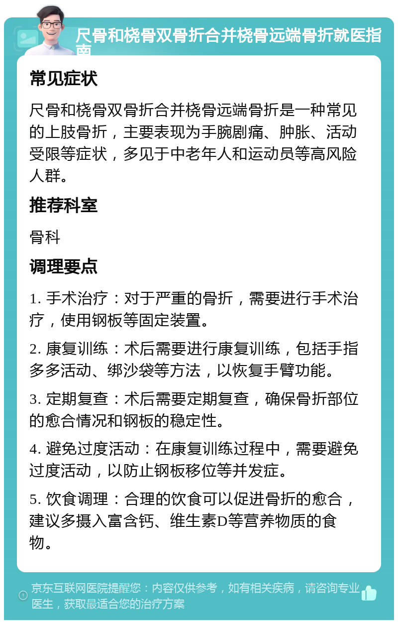 尺骨和桡骨双骨折合并桡骨远端骨折就医指南 常见症状 尺骨和桡骨双骨折合并桡骨远端骨折是一种常见的上肢骨折，主要表现为手腕剧痛、肿胀、活动受限等症状，多见于中老年人和运动员等高风险人群。 推荐科室 骨科 调理要点 1. 手术治疗：对于严重的骨折，需要进行手术治疗，使用钢板等固定装置。 2. 康复训练：术后需要进行康复训练，包括手指多多活动、绑沙袋等方法，以恢复手臂功能。 3. 定期复查：术后需要定期复查，确保骨折部位的愈合情况和钢板的稳定性。 4. 避免过度活动：在康复训练过程中，需要避免过度活动，以防止钢板移位等并发症。 5. 饮食调理：合理的饮食可以促进骨折的愈合，建议多摄入富含钙、维生素D等营养物质的食物。